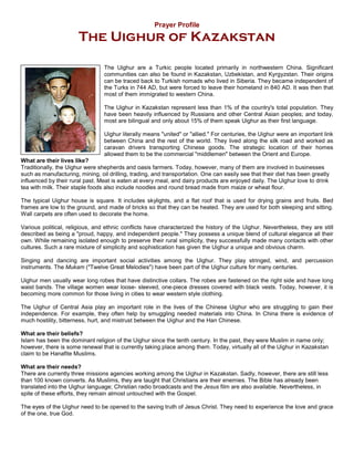 Prayer Profile
                       The Uighur of Kazakstan

                                 The Uighur are a Turkic people located primarily in northwestern China. Significant
                                 communities can also be found in Kazakstan, Uzbekistan, and Kyrgyzstan. Their origins
                                 can be traced back to Turkish nomads who lived in Siberia. They became independent of
                                 the Turks in 744 AD, but were forced to leave their homeland in 840 AD. It was then that
                                 most of them immigrated to western China.

                                 The Uighur in Kazakstan represent less than 1% of the country's total population. They
                                 have been heavily influenced by Russians and other Central Asian peoples; and today,
                                 most are bilingual and only about 15% of them speak Uighur as their first language.

                                 Uighur literally means "united" or "allied." For centuries, the Uighur were an important link
                                 between China and the rest of the world. They lived along the silk road and worked as
                                 caravan drivers transporting Chinese goods. The strategic location of their homes
                                 allowed them to be the commercial "middlemen" between the Orient and Europe.
What are their lives like?
Traditionally, the Uighur were shepherds and oasis farmers. Today, however, many of them are involved in businesses
such as manufacturing, mining, oil drilling, trading, and transportation. One can easily see that their diet has been greatly
influenced by their rural past. Meat is eaten at every meal, and dairy products are enjoyed daily. The Uighur love to drink
tea with milk. Their staple foods also include noodles and round bread made from maize or wheat flour.

The typical Uighur house is square. It includes skylights, and a flat roof that is used for drying grains and fruits. Bed
frames are low to the ground, and made of bricks so that they can be heated. They are used for both sleeping and sitting.
Wall carpets are often used to decorate the home.

Various political, religious, and ethnic conflicts have characterized the history of the Uighur. Nevertheless, they are still
described as being a "proud, happy, and independent people." They possess a unique blend of cultural elegance all their
own. While remaining isolated enough to preserve their rural simplicity, they successfully made many contacts with other
cultures. Such a rare mixture of simplicity and sophistication has given the Uighur a unique and obvious charm.

Singing and dancing are important social activities among the Uighur. They play stringed, wind, and percussion
instruments. The Mukam ("Twelve Great Melodies") have been part of the Uighur culture for many centuries.

Uighur men usually wear long robes that have distinctive collars. The robes are fastened on the right side and have long
waist bands. The village women wear loose- sleeved, one-piece dresses covered with black vests. Today, however, it is
becoming more common for those living in cities to wear western style clothing.

The Uighur of Central Asia play an important role in the lives of the Chinese Uighur who are struggling to gain their
independence. For example, they often help by smuggling needed materials into China. In China there is evidence of
much hostility, bitterness, hurt, and mistrust between the Uighur and the Han Chinese.

What are their beliefs?
Islam has been the dominant religion of the Uighur since the tenth century. In the past, they were Muslim in name only;
however, there is some renewal that is currently taking place among them. Today, virtually all of the Uighur in Kazakstan
claim to be Hanafite Muslims.

What are their needs?
There are currently three missions agencies working among the Uighur in Kazakstan. Sadly, however, there are still less
than 100 known converts. As Muslims, they are taught that Christians are their enemies. The Bible has already been
translated into the Uighur language; Christian radio broadcasts and the Jesus film are also available. Nevertheless, in
spite of these efforts, they remain almost untouched with the Gospel.

The eyes of the Uighur need to be opened to the saving truth of Jesus Christ. They need to experience the love and grace
of the one, true God.
 