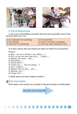 11
V. Time to Communicate
1. Act as one of the children and speak about the most memorable events of the
previous school year. Use:
to be impressed by something;
to be exciting;
to take part in something;
to be surprised;
to learn a lot about something;
to have the most memorable time.
2. In pairs, discuss with your friends your plans for Grade 7 as in the pattern.
Pattern:
A: Hey, …we are in Grade 7 now. What … ?
B: Yes, we are one year older and … . I think … .
A: Besides, this year … and … .
B: Personally, … .
A: Great! And I … .
B: I know you … . Are you going … ?
A: Sure. I believe … .
B: Agreed. We can also … and … .
A: Exactly, and … .
B: I hope we’ll … .
3. Speak about your future studies in Grade 7.
VI. Time to Write
Write about a new activity you are going to take part in being a seventh-grader.
Go to Ex. 3, 4 of your WB
 