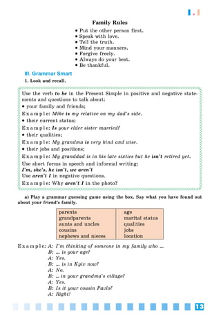 13
1.1
Family Rules
• Put the other person first.
• Speak with love.
• Tell the truth.
• Mind your manners.
• Forgive freely.
• Always do your best.
• Be thankful.
III. Grammar Smart
1. Look and recall.
Use the verb to be in the Present Simple in positive and negative state-
ments and questions to talk about:
• your family and friends;
E x a m p l e: Mike is my relative on my dad’s side.
• their current status;
E x a m p l e: Is your elder sister married?
• their qualities;
E x a m p l e: My grandma is very kind and wise.
• their jobs and positions;
E x a m p l e: My granddad is in his late sixties but he isn’t retired yet.
Use short forms in speech and informal writing:
I’m, she’s, he isn’t, we aren’t
Use aren’t I in negative questions.
E x a m p l e: Why aren’t I in the photo?
a) Play a grammar guessing game using the box. Say what you have found out
about your friend’s family.
parents
grandparents
aunts and uncles
cousins
nephews and nieces
age
marital status
qualities
jobs
location
E x a m p l e: A: I’m thinking of someone in my family who …
B: … is your age?
A: Yes.
B: … is in Kyiv now?
A: No.
B: … in your grandma’s village?
A: Yes.
B: Is it your cousin Pavlo?
A: Right!
 