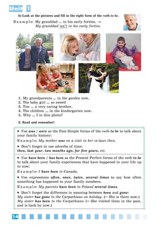 14
Unit 1
b) Look at the pictures and fill in the right form of the verb to be.
E x a m p l e: My granddad … in his early forties. →
My granddad isn’t in his early forties.
1. My grandparents … in the garden now.
2. The baby girl … so sweet!
3. Tim … a very caring brother.
4. The children … in the kindergarten now.
5. Why … I in this photo?
2. Read and remember!
• Use was / were as the Past Simple forms of the verb to be to talk about
your family history:
E x a m p l e: My mother was on a visit to her in-laws then.
• Don’t forget to use adverbs of time:
then, last year, two months ago, for five years, etc.
• Use have been / has been as the Present Perfect forms of the verb to be
to talk about your family experiences that have happened in your life up
to now:
E x a m p l e: I have been to Canada.
• Use expressions often, once, twice, several times to say how often
something has happened to your family members.
E x a m p l e: My parents have been to Poland several times.
• Don’t forget the difference in meaning between been and gone:
My sister has gone to the Carpathians on holiday. (= She is there now.)
My sister has been to the Carpathians. (= She visited them in the past,
and is back by now.)
 