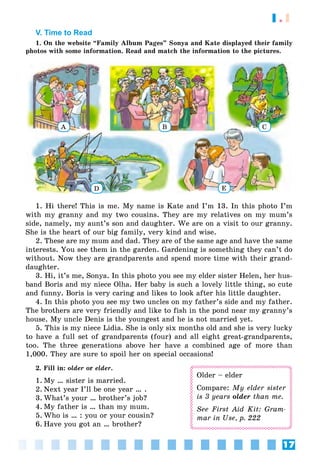 17
1.1
V. Time to Read
1. On the website “Family Album Pages” Sonya and Kate displayed their family
photos with some information. Read and match the information to the pictures.
A B C
ED
1. Hi there! This is me. My name is Kate and I’m 13. In this photo I’m
with my granny and my two cousins. They are my relatives on my mum’s
side, namely, my aunt’s son and daughter. We are on a visit to our granny.
She is the heart of our big family, very kind and wise.
2. These are my mum and dad. They are of the same age and have the same
interests. You see them in the garden. Gardening is something they can’t do
without. Now they are grandparents and spend more time with their grand-
daughter.
3. Hi, it’s me, Sonya. In this photo you see my elder sister Helen, her hus-
band Boris and my niece Olha. Her baby is such a lovely little thing, so cute
and funny. Boris is very caring and likes to look after his little daughter.
4. In this photo you see my two uncles on my father’s side and my father.
The brothers are very friendly and like to fish in the pond near my granny’s
house. My uncle Denis is the youngest and he is not married yet.
5. This is my niece Lidia. She is only six months old and she is very lucky
to have a full set of grandparents (four) and all eight great-grandparents,
too. The three generations above her have a combined age of more than
1,000. They are sure to spoil her on special occasions!
2. Fill in: older or elder.
1. My … sister is married.
2. Next year I’ll be one year … .
3. What’s your … brother’s job?
4. My father is … than my mum.
5. Who is … : you or your cousin?
6. Have you got an … brother?
Older – elder
Compare: My elder sister
is 3 years older than me.
See First Aid Kit: Gram-
mar in Use, p. 222
 