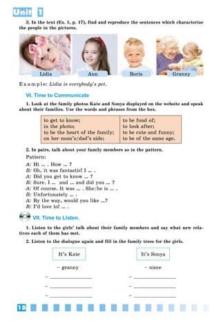 18
Unit 1
3. In the text (Ex. 1, p. 17), find and reproduce the sentences which characterize
the people in the pictures.
Lidia Ann Boris Granny
E x a m p l e: Lidia is everybody’s pet.
VI. Time to Communicate
1. Look at the family photos Kate and Sonya displayed on the website and speak
about their families. Use the words and phrases from the box.
to get to know;
in the photo;
to be the heart of the family;
on her mom’s/dad’s side;
to be fond of;
to look after;
to be cute and funny;
to be of the same age.
2. In pairs, talk about your family members as in the pattern.
Pattern:
A: Hi … . How … ?
B: Oh, it was fantastic! I … .
A: Did you get to know … ?
B: Sure. I … and … and did you … ?
A: Of course. It was … . She/he is … .
B: Unfortunately … .
A: By the way, would you like …?
B: I’d love to! … .
VII. Time to Listen.
1. Listen to the girls’ talk about their family members and say what new rela-
tives each of them has met.
2. Listen to the dialogue again and fill in the family trees for the girls.
It’s SonyaIt’s Kate
– granny – niece
– –
– –
– –
 