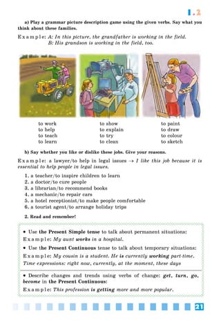 21
1.2
a) Play a grammar picture description game using the given verbs. Say what you
think about these families.
E x a m p l e: A: In this picture, the grandfather is working in the field.
B: His grandson is working in the field, too.
to work
to help
to teach
to learn
to show
to explain
to try
to clean
to paint
to draw
to colour
to sketch
b) Say whether you like or dislike these jobs. Give your reasons.
E x a m p l e: a lawyer/to help in legal issues → I like this job because it is
essential to help people in legal issues.
1. a teacher/to inspire children to learn
2. a doctor/to cure people
3. a librarian/to recommend books
4. a mechanic/to repair cars
5. a hotel receptionist/to make people comfortable
6. a tourist agent/to arrange holiday trips
2. Read and remember!
• Use the Present Simple tense to talk about permanent situations:
E x a m p l e: My aunt works in a hospital.
• Use the Present Continuous tense to talk about temporary situations:
E x a m p l e: My cousin is a student. He is currently working part-time.
Time expressions: right now, currently, at the moment, these days
• Describe changes and trends using verbs of change: get, turn, go,
become in the Present Continuous:
E x a m p l e: This profession is getting more and more popular.
 