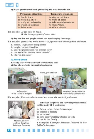 22
Unit 1
a) Play a grammar contrast game using the ideas from the box.
Permanent situations Temporary situations
to live in town
to work in a shop
to study at university
to travel on business
to drive a car
to stay out of town
to work at home
to take an online course
to visit Poland
to ride a bicycle
E x a m p l e: A: He lives in town.
B: He is staying out of town now.
b) Say how life and people around you are changing these days.
E x a m p l e: parents/to work more → My parents are working more and more.
1. school/to get more complicated
2. people/to get friendlier
3. your neighbourhood/to become safer
4. the world/to become more peaceful
5. life/to get easier
IV. Word Smart
1. Study these words and word combinations and:
a) Say who works in the medical profession.
E x a m p l e: There are doctors and nurses in the medical profession.
b) Look at the photos and say what profession runs
in this family (4–5 sentences).
to follow in her father’s footsteps;
to become a doctor;
to be retired;
to have many striking stories to tell;
to run in the family.
E x a m p l e: Kateryna Amosova followed in her
father’s footsteps.
Mykola Amosov
and his daughter
Kateryna Amosova
ambulance;
to be taken to hospital
nurse, pediatrician
surgeon; to perform an
operation; appendicitis
 