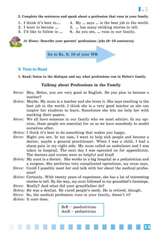 23
1.2
2. Complete the sentences and speak about a profession that runs in your family.
1. I think it’s best to…. 4. My … says … is the best job in the world.
2. I want to become … 5. … has many striking stories to tell.
3. I’d like to follow in … 6. As you see, … runs in our family.
At Home: Describe your parents’ professions/jobs (8–10 sentences).
Go to Ex. 9, 10 of your WB
V. Time to Read
1. Read/listen to the dialogue and say what professions run in Helen’s family.
Talking about Professions in the Family
Steve: Hey, Helen, you are very good at English. Do you plan to become a
teacher?
Helen: Maybe. My mum is a teacher and she loves it. She says teaching is the
best job in the world. I think she is a very good teacher as she can
inspire her students to learn. Sometimes she lets me help her with
marking their papers.
Steve: We all have someone in our family who we most admire. In my opi-
nion, these people are essential for us as we have somebody to model
ourselves after.
Helen: I think it’s best to do something that makes you happy.
Steve: Right you are. In my case, I want to help sick people and become a
doctor, maybe a general practitioner. When I was a child, I had a
sharp pain in my right side. My mum called an ambulance and I was
taken to hospital. The next day I was operated on for appendicitis.
The doctors and nurses were so helpful and kind!
Helen: My aunt is a doctor. She works in a big hospital as a pediatrician and
a surgeon. She performs very complicated operations, my mum says.
Steve: Could I possibly meet her and talk with her about the medical profes-
sion?
Helen: Certainly. With twenty years of experience, she has a lot of interesting
stories to tell. By the way, my aunt followed in my granddad’s footsteps.
Steve: Really? And what did your grandfather do?
Helen: He was a dentist. He cured people’s teeth. He is retired, though.
Steve: So, the medical profession runs in your family, doesn’t it?
Helen: It sure does.
BrE – paediatrician
AmE – pediatrician
 