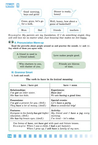 26
Unit 1
Good morning,
boys and girls!
Dinner is ready,
honey!
Come, guys, let’s go
for a walk.
Well, honey, how about a
game of basketball?
Mum Dad friends teachers
E x a m p l e: My parents are my foundation. If I do something stupid, they
will still love me no matter what. Just knowing that makes me feel happy.
II. Pronunciation Warm-up
Read the proverbs about people around us and practise the sounds /Ц/ and /t/.
Say which of them you agree with.
Who chatters to you,
will chatter of you.
A friend in need is
a friend indeed.
Friends are thieves
of time.
Love makes people good.
III. Grammar Smart
1. Look and recall.
The verb to have in its lexical meaning
have / have got have + noun
Relationships:
I’ve got an elder sister.
She has two kids.
Experiences:
Have fun!
We are having a good time.
Possessions:
I’ve got a present for you. (BrE)
They have a lot of money. (AmE)
Special events:
Let’s have a party.
Have a wonderful trip!
Features:
Everyone in his family has got higher
education. (BrE)
She has big brown eyes. (AmE)
Activity:
My friend and I have a jog every
morning.
I’m tired – let’s relax.
Use forms of have, not have got with past and future tenses.
E x a m p l e: When I was a child, I had a pet hamster.
When I grow up, I will have a family of my own.
 