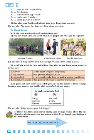 28
Unit 1
2. … been to the Carpathians.
3. … felt happy.
4. … done something stupid.
5. … made new friends.
6. … taken part in a survey.
b) Say what your family and friends have been doing since morning.
E x a m p l e: My mum has been working since morning.
IV. Word Smart
1. Study these words and word combinations and:
a) Say how much time you spend with these people and what you do together.
teenage friends a significant other family members
E x a m p l e: I play sports with my teenage friends three times a week.
b) Match the words to their definitions. Say what we can learn about ourselves
in this way.
1.survey a) the most frequent response;
2.top answer b) a person who just wins;
3.respondent c) a general study done by asking people questions;
4.winner, by a nose d) a person who has to answer questions.
2. In pairs, ask each other open-ended questions on the nature of these feelings.
Compare your answers and decide what makes both of you happy.
to make somebody feel:
	J	 	
happy worried
excited weary
blessed embarressed
E x a m p l e: What makes you fell happy?
At Home: Conduct a mini-survey among your teenage friends about the role
of family, friends, education and money in their lives. Report your findings in
8–10 sentences.
Go to Ex. 13, 14 of your WB
 