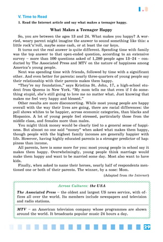 29
1.3
V. Time to Read
1. Read the Internet article and say what makes a teenager happy.
What Makes a Teenager Happy
So, you are between the ages 13 and 24. What makes you happy? A wor-
ried, weary parent might imagine the answer to sound something like this: a
little rock’n’roll, maybe some cash, or at least the car keys.
It turns out the real answer is quite different. Spending time with family
was the top answer to that open-ended question, according to an extensive
survey – more than 100 questions asked of 1,280 people ages 13–24 – con-
ducted by The Associated Press and MTV on the nature of happiness among
America’s young people.
Next was spending time with friends, followed by time with a significant
other. And even better for parents: nearly three-quarters of young people say
their relationship with their parents makes them happy.
“They’re my foundation,” says Kristina St. John, 17, a high-school stu-
dent from Queens in New York. “My mom tells me that even if I do some-
thing stupid, she’s still going to love me no matter what. Just knowing that
makes me feel very happy and blessed.”
Other results are more disconcerting. While most young people are happy
overall with the way their lives are going, there are racial differences: the
poll shows whites to be happier, across economic categories, than blacks and
Hispanics. A lot of young people feel stressed, particularly those from the
middle class, and females more than males.
You might think money would be clearly tied to a general sense of happi-
ness. But almost no one said “money” when asked what makes them happy,
though people with the highest family incomes are generally happier with
life. However, having highly educated parents is a stronger predictor of hap-
piness than income.
All parents, here is some more for you: most young people in school say it
makes them happy. Overwhelmingly, young people think marriage would
make them happy and want to be married some day. Most also want to have
kids.
Finally, when asked to name their heroes, nearly half of respondents men-
tioned one or both of their parents. The winner, by a nose: Mom.
(Adapted from the Internet)
Across Cultures: the USA
The Associated Press – the oldest and largest US news service, with of-
fices all over the world. Its members include newspapers and television
and radio stations.
MTV – an American television company whose programmes are shown
around the world. It broadcasts popular music 24 hours a day.
 