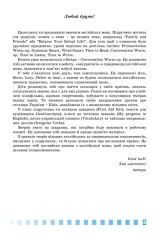 3
Ëþáèé äðóæå!
Цього року ти продовжиш вивчати англійську мову. Підручник містить
сім розділів, кожен з яких – це велика тема, наприклад “Family and
Friends” або “Balance Your School Life”. Для того щоб з книжкою було
зручніше працювати, уроки поділено на декілька частин: Pronunciation
Warm-up, Grammar Smart, Word Smart, Time to Read, Conversation Warm-
up, Time to Listen, Time to Write.
Кожен урок починається з бесіди – Conversation Warm-up. Це допоможе
тобі активно включитися в роботу, «зануритися» в середовище англійської
мови, відновити в пам’яті набуті знання.
У тебе з’являться нові друзі, теж семикласники. Це персонажі Ann,
Steve, Lucy, Helen та інші, з якими ти будеш спілкуватися англійською,
вивчати граматику, поповнювати словниковий запас.
Діти розкажуть тобі про життя школярів у своїх країнах, навчать
спілкуватися мовою, яка є для них рідною. Разом ви поговорите про улюб-
лені кінофільми, відомих спортсменів, побуваєте в популярних театрах
ваших країн. Ти зможеш розказати своїм закордонним друзям про
столицю України – Київ, ознайомиш їх з визначними місцями міста.
У кінці підручника ти знайдеш довідник (First Aid Kit), тексти для
аудіювання (Audioscripts), ключі до тестових завдань (My progress in
English), англо-український словник (Vocabulary) та таблицю неправиль-
них дієслів (Irregular Verbs).
Зверни увагу на завдання, які потрібно буде виконати в робочому
зошиті. Це допоможе тобі швидше й краще засвоїти матеріал.
З уривків творів відомих англійських та американських письменників,
вміщених у підручнику, ти більше дізнаєшся про англомовні країни. Це
допоможе тобі поглибити знання з англійської мови, щоб згодом стати
цікавим співрозмовником.
Good luck!
Õàé ùàñòèòü!
Àâòîðè
 