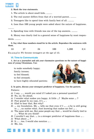 30
Unit 1
2. Mark the true statements.
1. The article is about small kids.
2. The real answer differs from that of a worried parent.
3. Teenagers like to spend time with family best of all.
4. Less than 100 young people were asked about the nature of happiness.
5. Spending time with friends was one of the top answers.
6. Money was clearly tied to a general sense of happiness by most respon-
dents.
3. Say what these numbers stand for in the article. Reproduce the sentences with
them.
13 17 24 100 1,280 3/4
E x a m p l e: We become teenagers at the age of 13.
VI. Time to Communicate
1. Act as a journalist and ask your classmates questions on the nature of happi-
ness of young Ukrainians. Use:
to make somebody happy;
family income;
to feel blessed;
to feel stressed;
to have highly educated parents;
2. In pairs, discuss your strongest predictor of happiness. Use the pattern.
Pattern:
A: I say, … , would you mind if I asked you a personal question?
B: No, no. Go ahead.
A: I wonder what makes you happy. A little …? Maybe some … ?
B: Poor guess! In my case, it’s … .
A: Glad to hear that. But why?
B: … my foundation. My … tells me that even if I … , s/he is still going
to … , no matter what. Just knowing that makes me feel … .
A: The same with me. But some people say that … would be clearly tied to
… . What do you think?
B: I wouldn’t say that. … is a stronger predictor of happiness than … .
A: What about … ?
B: It … , too. I would also mention … .
A: Me, too.
 