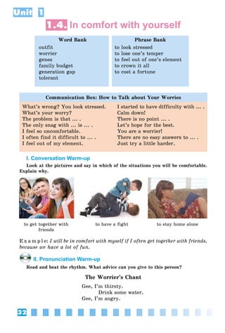 32
Unit 1
1.4. In comfort with yourself
Word Bank
outfit
worrier
genes
family budget
generation gap
tolerant
Phrase Bank
to look stressed
to lose one’s temper
to feel out of one’s element
to crown it all
to cost a fortune
Communication Box: How to Talk about Your Worries
What’s wrong? You look stressed.
What’s your worry?
The problem is that ... .
The only snag with ... is ... .
I feel so uncomfortable.
I often find it difficult to ... .
I feel out of my element.
I started to have difficulty with ... .
Calm down!
There is no point ... .
Let’s hope for the best.
You are a worrier!
There are no easy answers to ... .
Just try a little harder.
I. Conversation Warm-up
Look at the pictures and say in which of the situations you will be comfortable.
Explain why.
to get together with
friends
to have a fight to stay home alone
E x a m p l e: I will be in comfort with myself if I often get together with friends,
because we have a lot of fun.
II. Pronunciation Warm-up
Read and beat the rhythm. What advice can you give to this person?
The Worrier’s Chant
Gee, I’m thirsty.
Drink some water.
Gee, I’m angry.
 