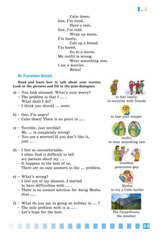 33
1.4
Calm down.
Gee, I’m tired.
Have a rest.
Gee, I’m cold.
Wrap up warm.
I’m lonely.
Call up a friend.
I’m bored.
Go to a movie.
My outfit is wrong.
Wear something new.
I am a worrier.
Relax!
III. Function Smart.
Read and learn how to talk about your worries.
Look at the pictures and fill in the mini-dialogues.
a) – You look stressed. What’s your worry?
– The problem is that I ... .
What shall I do?
– I think you should ... more.
b) – Gee, I’m angry!
– Calm down! There is no point in … .
c) – Terrible, just terrible!
My ... is completely wrong!
– You are a worrier! If you don’t like it,
just ... .
d) – I feel so uncomfortable.
I often find it difficult to tell
my parents about my ... .
– It happens to the best of us.
There are no easy answers to the ... problem.
e) – What’s wrong?
– I feel out of my element. I started
to have difficulties with ... .
– There is no instant solution for doing Maths.
Just ... .
f) – What do you say to going on holiday in ... ?
– The only problem with it is ... .
– Let’s hope for the best.
to feel lonely;
to socialize with friends
to lose your temper
troubles;
generation gap
outfit;
to wear something new
Maths;
to try a little harder
The Carpathians;
the weather
 