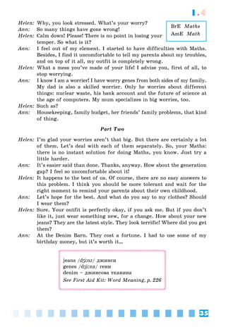 35
1.4
BrE Maths
AmE Math
Helen: Why, you look stressed. What’s your worry?
Ann: So many things have gone wrong!
Helen: Calm down! Please! There is no point in losing your
temper. So what is it?
Ann: I feel out of my element. I started to have difficulties with Maths.
Besides, I find it uncomfortable to tell my parents about my troubles,
and on top of it all, my outfit is completely wrong.
Helen: What a mess you’ve made of your life! I advise you, first of all, to
stop worrying.
Ann: I know I am a worrier! I have worry genes from both sides of my family.
My dad is also a skilled worrier. Only he worries about different
things: nuclear waste, his bank account and the future of science at
the age of computers. My mum specializes in big worries, too.
Helen: Such as?
Ann: Housekeeping, family budget, her friends’ family problems, that kind
of thing.
Part Two
Helen: I’m glad your worries aren’t that big. But there are certainly a lot
of them. Let’s deal with each of them separately. So, your Maths:
there is no instant solution for doing Maths, you know. Just try a
little harder.
Ann: It’s easier said than done. Thanks, anyway. How about the generation
gap? I feel so uncomfortable about it!
Helen: It happens to the best of us. Of course, there are no easy answers to
this problem. I think you should be more tolerant and wait for the
right moment to remind your parents about their own childhood.
Ann: Let’s hope for the best. And what do you say to my clothes? Should
I wear them?
Helen: Sure. Your outfit is perfectly okay, if you ask me. But if you don’t
like it, just wear something new, for a change. How about your new
jeans? They are the latest style. They look terrific! Where did you get
them?
Ann: At the Denim Barn. They cost a fortune. I had to use some of my
birthday money, but it’s worth it…
jeans /dʒЦnz/ джинси
genes /dʒi:nz/ гени
denim – джинсова тканина
See First Aid Kit: Word Meaning, p. 226
 
