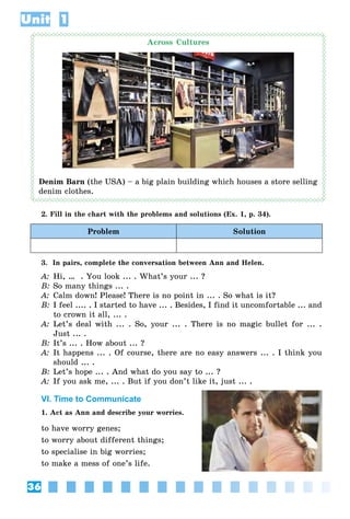 36
Unit 1
Across Cultures
Denim Barn (the USA) – a big plain building which houses a store selling
denim clothes.
2. Fill in the chart with the problems and solutions (Ex. 1, p. 34).
Problem Solution
3. In pairs, complete the conversation between Ann and Helen.
A: Hi, … . You look ... . What’s your ... ?
B: So many things ... .
A: Calm down! Please! There is no point in ... . So what is it?
B: I feel .... . I started to have ... . Besides, I find it uncomfortable ... and
to crown it all, ... .
A: Let’s deal with ... . So, your ... . There is no magic bullet for ... .
Just ... .
B: It’s ... . How about ... ?
A: It happens ... . Of course, there are no easy answers ... . I think you
should ... .
B: Let’s hope ... . And what do you say to ... ?
A: If you ask me, ... . But if you don’t like it, just ... .
VI. Time to Communicate
1. Act as Ann and describe your worries.
to have worry genes;
to worry about different things;
to specialise in big worries;
to make a mess of one’s life.
 