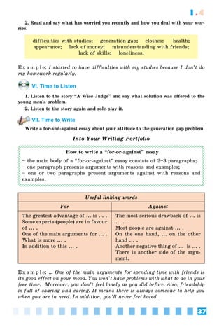 37
1.4
2. Read and say what has worried you recently and how you deal with your wor-
ries.
difficulties with studies; generation gap; clothes: health;
appearance; lack of money; misunderstanding with friends;
lack of skills; loneliness.
E x a m p l e: I started to have difficulties with my studies because I don’t do
my homework regularly.
VI. Time to Listen
1. Listen to the story “A Wise Judge” and say what solution was offered to the
young men’s problem.
2. Listen to the story again and role-play it.
VII. Time to Write
Write a for-and-against essay about your attitude to the generation gap problem.
Into Your Writing Portfolio
How to write a “for-or-against” essay
– the main body of a “for-or-against” essay consists of 2–3 paragraphs;
– one paragraph presents arguments with reasons and examples;
– one or two paragraphs present arguments against with reasons and
examples.
Useful linking words
For Against
The greatest advantage of ... is ... .
Some experts (people) are in favour
of ... .
One of the main arguments for ... .
What is more ... .
In addition to this ... .
The most serious drawback of ... is
... .
Most people are against ... .
On the one hand, ... on the other
hand ... .
Another negative thing of ... is ... .
There is another side of the argu-
ment.
E x a m p l e: … One of the main arguments for spending time with friends is
its good effect on your mood. You won’t have problems with what to do in your
free time. Moreover, you don’t feel lonely as you did before. Aiso, friendship
is full of sharing and caring. It means there is always someone to help you
when you are in need. In addition, you’ll never feel bored.
 