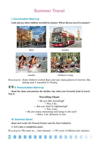 4
Summer Travel
I. Conversation Warm-up
Look and say where children travelled in summer. Where did you travel in summer?
Kyiv London
seaside children’s camp
E x a m p l e: Some children visited Kyiv and saw many places of interest. My
family and I travelled to Turkey.
II. Pronunciation Warm-up
Read the chant and practise the rhythm. Say what your favourite kind of travel-
ling is.
Travelling Chant
– Do you like travelling?
– Yes, I do.
– Are you fond of sightseeing?
– Yes, I am.
– Do you enjoy swimming and lying in the sun?
– Sure, I do. Summer is fun.
III. Grammar Smart
Read and recall: the Present Perfect and the Past Indefinite
1. Let’s play a completion game.
E x a m p l e: We went to … last summer. → We went to Odessa last summer.
 