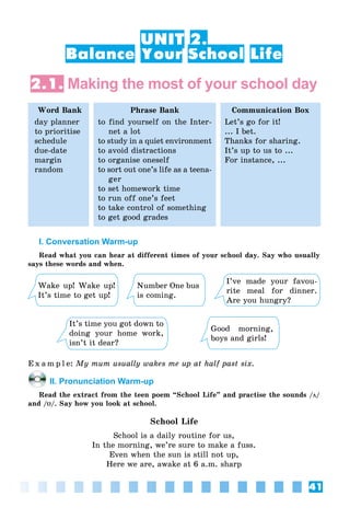 41
UNIT 2.
Balance Your School Life
2.1. Making the most of your school day
Word Bank
day planner
to prioritise
schedule
due-date
margin
random
Phrase Bank
to find yourself on the Inter-
net a lot
to study in a quiet environment
to avoid distractions
to organise oneself
to sort out one’s life as a teena-
ger
to set homework time
to run off one’s feet
to take control of something
to get good grades
Communication Box
Let’s go for it!
... I bet.
Thanks for sharing.
It’s up to us to ...
For instance, ...
I. Conversation Warm-up
Read what you can hear at different times of your school day. Say who usually
says these words and when.
Wake up! Wake up!
It’s time to get up!
It’s time you got down to
doing your home work,
isn’t it dear?
Number One bus
is coming.
Good morning,
boys and girls!
I’ve made your favou-
rite meal for dinner.
Are you hungry?
E x a m p l e: My mum usually wakes me up at half past six.
II. Pronunciation Warm-up
Read the extract from the teen poem “School Life” and practise the sounds /ö/
and /U/. Say how you look at school.
School Life
School is a daily routine for us,
In the morning, we’re sure to make a fuss.
Even when the sun is still not up,
Here we are, awake at 6 a.m. sharp
 