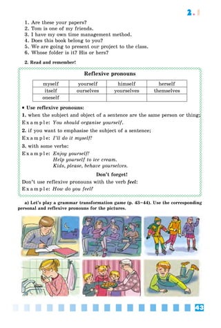 43
2.1
1. Are these your papers?
2. Tom is one of my friends.
3. I have my own time management method.
4. Does this book belong to you?
5. We are going to present our project to the class.
6. Whose folder is it? His or hers?
2. Read and remember!
Reflexive pronouns
myself yourself himself herself
itself ourselves yourselves themselves
oneself
• Use reflexive pronouns:
1. when the subject and object of a sentence are the same person or thing;
E x a m p l e: You should organise yourself.
2. if you want to emphasise the subject of a sentence;
E x a m p l e: I’ll do it myself!
3. with some verbs:
E x a m p l e: Enjoy yourself!
Help yourself to ice cream.
Kids, please, behave yourselves.
Don’t forget!
Don’t use reflexive pronouns with the verb feel:
E x a m p l e: How do you feel?
a) Let’s play a grammar transformation game (p. 43–44). Use the corresponding
personal and reflexive pronouns for the pictures.
or thing;or thing;or thing;
 