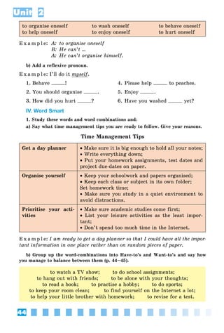 44
Unit 2
to organise oneself to wash oneself to behave oneself
to help oneself to enjoy oneself to hurt oneself
E x a m p l e: A: to organise oneself
B: He can’t ...
A: He can’t organise himself.
b) Add a reflexive pronoun.
E x a m p l e: I’ll do it myself.
1. Behave ! 4. Please help to peaches.
2. You should organise . 5. Enjoy .
3. How did you hurt ? 6. Have you washed yet?
IV. Word Smart
1. Study these words and word combinations and:
a) Say what time management tips you are ready to follow. Give your reasons.
Time Management Tips
Get a day planner • Make sure it is big enough to hold all your notes;
• Write everything down;
• Put your homework assignments, test dates and
project due-dates on paper.
Organise yourself • Keep your schoolwork and papers organised;
• Keep each class or subject in its own folder;
Set homework time;
• Make sure you study in a quiet environment to
avoid distractions.
Prioritise your acti-
vities
• Make sure academic studies come first;
• List your leisure activities as the least impor-
tant;
• Don’t spend too much time in the Internet.
E x a m p l e: I am ready to get a day planner so that I could have all the impor-
tant information in one place rather than on random pieces of paper.
b) Group up the word-combinations into Have-to’s and Want-to’s and say how
you manage to balance between them (p. 44–45).
to watch a TV show; to do school assignments;
to hang out with friends; to be alone with your thoughts;
to read a book; to practise a hobby; to do sports;
to keep your room clean; to find yourself on the Internet a lot;
to help your little brother with homework; to revise for a test.
 
