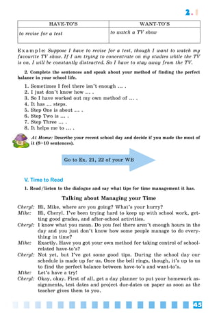 45
2.1
HAVE-TO’S WANT-TO’S
to revise for a test to watch a TV show
E x a m p l e: Suppose I have to revise for a test, though I want to watch my
favourite TV show. If I am trying to concentrate on my studies while the TV
is on, I will be constantly distracted. So I have to stay away from the TV.
2. Complete the sentences and speak about your method of finding the perfect
balance in your school life.
1. Sometimes I feel there isn’t enough ... .
2. I just don’t know how ... .
3. So I have worked out my own method of ... .
4. It has ... steps.
5. Step One is about ... .
6. Step Two is ... .
7. Step Three ... .
8. It helps me to ... .
At Home: Describe your recent school day and decide if you made the most of
it (8–10 sentences).
Go to Ex. 21, 22 of your WB
V. Time to Read
1. Read/listen to the dialogue and say what tips for time management it has.
Talking about Managing your Time
Cheryl: Hi, Mike, where are you going? What’s your hurry?
Mike: Hi, Cheryl. I’ve been trying hard to keep up with school work, get-
ting good grades, and after-school activities.
Cheryl: I know what you mean. Do you feel there aren’t enough hours in the
day and you just don’t know how some people manage to do every-
thing in time?
Mike: Exactly. Have you got your own method for taking control of school-
related have-to’s?
Cheryl: Not yet, but I’ve got some good tips. During the school day our
schedule is made up for us. Once the bell rings, though, it’s up to us
to find the perfect balance between have-to’s and want-to’s.
Mike: Let’s have a try!
Cheryl: Okay, okay. First of all, get a day planner to put your homework as-
signments, test dates and project due-dates on paper as soon as the
teacher gives them to you.
 