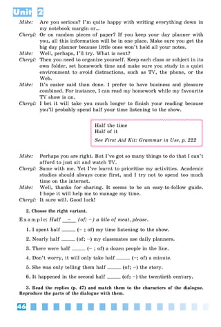 46
Unit 2
Mike: Are you serious? I’m quite happy with writing everything down in
my notebook margin or…
Cheryl: Or on random pieces of paper? If you keep your day planner with
you, all this information will be in one place. Make sure you get the
big day planner because little ones won’t hold all your notes.
Mike: Well, perhaps, I’ll try. What is next?
Cheryl: Then you need to organize yourself. Keep each class or subject in its
own folder, set homework time and make sure you study in a quiet
environment to avoid distractions, such as TV, the phone, or the
Web.
Mike: It’s easier said than done. I prefer to have business and pleasure
combined. For instance, I can read my homework while my favourite
TV show is on.
Cheryl: I bet it will take you much longer to finish your reading because
you’ll probably spend half your time listening to the show.
Half the time
Half of it
See First Aid Kit: Grammar in Use, p. 222
Mike: Perhaps you are right. But I’ve got so many things to do that I can’t
afford to just sit and watch TV.
Cheryl: Same with me. Yet I’ve learnt to prioritise my activities. Academic
studies should always come first, and I try not to spend too much
time on the internet.
Mike: Well, thanks for sharing. It seems to be an easy-to-follow guide.
I hope it will help me to manage my time.
Cheryl: It sure will. Good luck!
2. Choose the right variant.
E x a m p l e: Half – (of; –) a kilo of meat, please.
1. I spent half (– ; of) my time listening to the show.
2. Nearly half (of; –) my classmates use daily planners.
3. There were half (– ; of) a dozen people in the line.
4. Don’t worry, it will only take half (–; of) a minute.
5. She was only telling them half (of; –) the story.
6. It happened in the second half (of; –) the twentieth century.
3. Read the replies (p. 47) and match them to the characters of the dialogue.
Reproduce the parts of the dialogue with them.
 