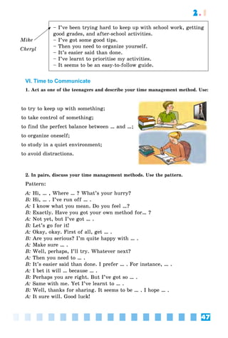 47
2.1
Mike
Cheryl
– I’ve been trying hard to keep up with school work, getting
good grades, and after-school activities.
– I’ve got some good tips.
– Then you need to organize yourself.
– It’s easier said than done.
– I’ve learnt to prioritise my activities.
– It seems to be an easy-to-follow guide.
VI. Time to Communicate
1. Act as one of the teenagers and describe your time management method. Use:
to try to keep up with something;
to take control of something;
to find the perfect balance between … and …;
to organize oneself;
to study in a quiet environment;
to avoid distractions.
2. In pairs, discuss your time management methods. Use the pattern.
Pattern:
A: Hi, … , Where … ? What’s your hurry?
B: Hi, … . I’ve run off … .
A: I know what you mean. Do you feel …?
B: Exactly. Have you got your own method for… ?
A: Not yet, but I’ve got … .
B: Let’s go for it!
A: Okay, okay. First of all, get … .
B: Are you serious? I’m quite happy with … .
A: Make sure … .
B: Well, perhaps, I’ll try. Whatever next?
A: Then you need to … .
B: It’s easier said than done. I prefer … . For instance, … .
A: I bet it will … because … .
B: Perhaps you are right. But I’ve got so … .
A: Same with me. Yet I’ve learnt to … .
B: Well, thanks for sharing. It seems to be … . I hope … .
A: It sure will. Good luck!
 