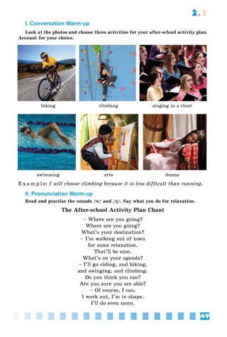 49
2.2
I. Conversation Warm-up
Look at the photos and choose three activities for your after-school activity plan.
Account for your choice.
biking climbing singing in a choir
swimming arts drama
E x a m p l e: I will choose climbing because it is less difficult than running.
II. Pronunciation Warm-up
Read and practise the sounds /w/ and /ŋ/. Say what you do for relaxation.
The After-school Activity Plan Chant
– Where are you going?
Where are you going?
What’s your destination?
– I’m walking out of town
for some relaxation.
That’ll be nice.
What’s on your agenda?
– I’ll go riding, and biking,
and swinging, and climbing.
Do you think you can?
Are you sure you are able?
– Of course, I can.
I work out, I’m in shape.
I’ll do even more.
 