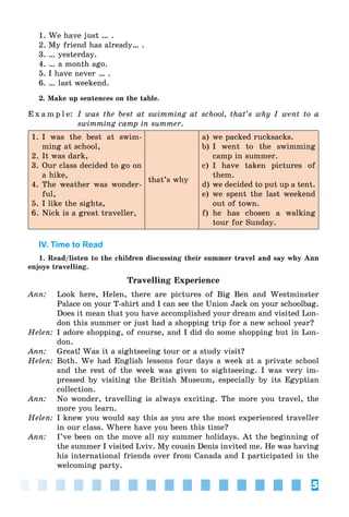 5
1. We have just … .
2. My friend has already… .
3. … yesterday.
4. … a month ago.
5. I have never … .
6. … last weekend.
2. Make up sentences on the table.
E x a m p l e: I was the best at swimming at school, that’s why I went to a
swimming camp in summer.
1. I was the best at swim-
ming at school,
2. It was dark,
3. Our class decided to go on
a hike,
4. The weather was wonder-
ful,
5. I like the sights,
6. Nick is a great traveller,
that’s why
a) we packed rucksacks.
b) I went to the swimming
camp in summer.
c) I have taken pictures of
them.
d) we decided to put up a tent.
e) we spent the last weekend
out of town.
f) he has chosen a walking
tour for Sunday.
IV. Time to Read
1. Read/listen to the children discussing their summer travel and say why Ann
enjoys travelling.
Travelling Experience
Ann: Look here, Helen, there are pictures of Big Ben and Westminster
Palace on your T-shirt and I can see the Union Jack on your schoolbag.
Does it mean that you have accomplished your dream and visited Lon-
don this summer or just had a shopping trip for a new school year?
Helen: I adore shopping, of course, and I did do some shopping but in Lon-
don.
Ann: Great! Was it a sightseeing tour or a study visit?
Helen: Both. We had English lessons four days a week at a private school
and the rest of the week was given to sightseeing. I was very im-
pressed by visiting the British Museum, especially by its Egyptian
collection.
Ann: No wonder, travelling is always exciting. The more you travel, the
more you learn.
Helen: I knew you would say this as you are the most experienced traveller
in our class. Where have you been this time?
Ann: I’ve been on the move all my summer holidays. At the beginning of
the summer I visited Lviv. My cousin Denis invited me. He was having
his international friends over from Canada and I participated in the
welcoming party.
 