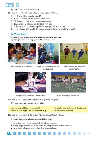 52
Unit 2
b) Fill in should or shouldn’t.
E x a m p l e: We should stay active after school.
1. ... I join this music band?
2. You ... make an informed decision.
3. Children ... be given encouragement.
4. Teachers ... choose activities for us.
5. I think you ... warm up before physical activities.
6. ... we have the right to express ourselves in healthy ways?
IV. Word Smart
1. Study the words and words combinations and say:
a) how you can develop yourself after classes;
participate in a project; sign up for creative art
activities;
play soccer to develop
endurance;
do yoga to develop flexibility; offer strength activities.
E x a m p l e: I can participate in a group project.
b) How you can choose an activity:
to owe something to oneself; to make an informed decision;
to have the right to do something; to express oneself.
E x a m p l e: I owe it to myself to do something I love.
2. Interview your classmates and find out:
• how they develop themselves after classes;
• what opportunities they have to stay active after school;
• how they choose activities for themselves.
 