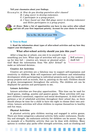 53
2.2
Tell your classmates about your findings.
E x a m p l e: A: How do you develop yourselves after classes?
B: I play soccer to develop endurance.
C: I participate in a group project.
A: I have found out that Bob plays soccer to develop endurance
and Helen participates in a group project.
At Home: Make a list of opportunities you have to stay active after school
and tick off your first important priority. Account for your choice in writing.
Go to Ex. 23, 24 of your WB
V. Time to Read
1. Read the information about types of after-school activities and say how they
support your development.
What after-school activity should you join this year?
After a long day at school, you owe it to yourself to do
something you love. What type of activities will you sign
up for this fall – creative art, leisure or physical activi-
ties? Read the information from “On After School” to
make an informed decision.
Creative Art Activities
Creative art activities are a fabulous way to support self-expression and
creativity in children. Kids will experience self-confidence and relationship
development while participating in individual projects such as clay models or
group projects such as murals, that is, painting on the wall. Children should
be given encouragement throughout the activity. The children art can be
displayed for parents and participants to see.
Leisure Activities
Leisure activities are free-play opportunities. This time can be used for
board games, reading, puzzles and passive games. These activities will sup-
port children’s emotional, cognitive and social development. A child will ex-
perience a lot of scheduled activities throughout their school day, so there
should always be time for a child to have the right to choose their own acti-
vities. Leisure activities will allow children to express themselves in healthy
and fun ways.
Physical Activities
A physical activity gets children moving and engaged in active games.
There are three categories a physical activity falls under: endurance, flexibi-
lity and strength. An endurance activity for children can be soccer. Yoga is
an example of a flexibility activity that can be done with children. Many
options in outdoor play parks offer strength activities, such as climbing and
BrE autumn
AmE fall
 