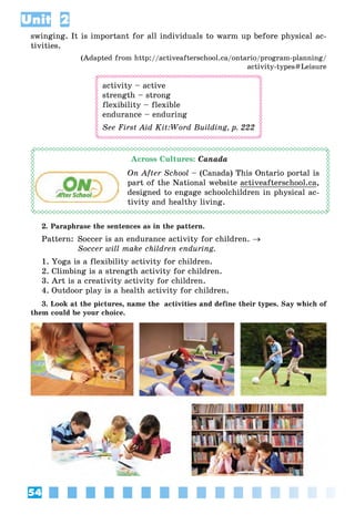 54
Unit 2
swinging. It is important for all individuals to warm up before physical ac-
tivities.
(Adapted from http://activeafterschool.ca/ontario/program-planning/
activity-types#Leisure
activity – active
strength – strong
flexibility – flexible
endurance – enduring
See First Aid Kit:Word Building, p. 222
Across Cultures: Canada
On After School – (Canada) This Ontario portal is
part of the National website activeafterschool.ca,
designed to engage schoolchildren in physical ac-
tivity and healthy living.
2. Paraphrase the sentences as in the pattern.
Pattern: Soccer is an endurance activity for children. →
Soccer will make children enduring.
1. Yoga is a flexibility activity for children.
2. Climbing is a strength activity for children.
3. Art is a creativity activity for children.
4. Outdoor play is a health activity for children.
3. Look at the pictures, name the activities and define their types. Say which of
them could be your choice.
 
