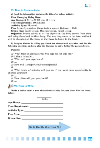 55
2.2
VI. Time to Сommunicate
a) Read the information and describe this after-school activity.
Ever Changing Relay Race
Age Group: 6–9 yrs, 9–12 yrs, 13 + yrs
Time Requirement: 10 minutes
Activity Type: Physical
Play Area: Gymnasium (large indoor space), Outdoor – Field
Group Size: Large Group, Medium Group, Small Group
Objective: Teams collect all of the objects in the hoop across from them
and bring them back to their hoop. The way they move to the hoop and back
will be changing all the time, so they have to listen to the leader.
b) Imagine Martha is telling you about her after-school activities. Ask her the
following questions and role-play the dialogue in pairs. Follow the pattern below.
Pattern:
A: What type of activities will you sign up for this fall?
B: I think I should...
A: What will you experience?
B: ...
A: How will it support your development?
B: ...
A: What kinds of activity will you do if you want more opportunity to
express yourself?
B: ...
A: How often will you practise it?
B: ...
VII. Time to Write
Write a notice about a new after-school activity for your class. Use the format
below.
(title)
Age Group:
Time Requirement:
Activity Type:
Play Area:
Group Size:
Go to Ex. 25, 26 of your WB
 