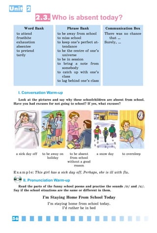 56
Unit 2
2.3. Who is absent today?
Word Bank
to attend
frostbite
exhaustion
absentee
to pretend
tardy
Phrase Bank
to be away from school
to miss school
to keep one’s perfect at-
tendance
to be the centre of one’s
universe
to be in session
to bring a note from
somebody
to catch up with one’s
class
to lag behind one’s class
Communication Box
There was no chance
that …
Surely, …
I. Conversation Warm-up
Look at the pictures and say why these schoolchildren are absent from school.
Have you had excuses for not going to school? If yes, what excuses?
a sick day off to be away on
holiday
to be absent
from school
without a good
reason
a snow day to oversleep
E x a m p l e: This girl has a sick day off. Perhaps, she is ill with flu.
II. Pronunciation Warm-up
Read the parts of the funny school poems and practise the sounds /eI/ and /ü/.
Say if the school situations are the same or different in them.
I’m Staying Home From School Today
I’m staying home from school today.
I’d rather be in bed
 