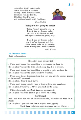 57
2.3
pretending that I have a pain
that’s pounding in my head.
I’ll say I have a stomach ache.
I’ll claim I’ve got the flu.
I’ll shiver like I’m cold
and hold my breath until I’m blue…
Kenn Nesbitt
Today I’m not going to school
Today I’m not going to school,
I can’t face my lessons today,
problem is my Mum’s no fool,
she’s gonna make me go any way.
I can’t face my lessons today,
my fever’s a hundred and four,
she’s gonna make me go anyway,
Mum, I really can’t take any more…
Aoife Mannix
III. Grammar Smart
Read and remember.
Necessity: must or have to?
• If you want to say that something is necessary, use have to:
E x a m p l e: You have to go to school every day it is in session.
• If you want to say that something is a positive rule, use have to:
E x a m p l e: You have to wear a uniform to school.
• If you want to say that something is a rule you give to another person
or to yourself, use must:
E x a m p l e: I know I must hurry.
• If you want to say explain rules or instructions, use must not:
E x a m p l e: Remember, children, you must not be tardy.
• If there is no rule, use don’t have to, not mustn’t:
E x a m p l e: You don’t have to go to school on holiday.
Don’t forget!
Don’t use must for past or future situations, use forms of have to in-
stead:
E x a m p l e s: I got sick and had to stay at home. (past)
You’ll have to bring a note from your parents (future).
 