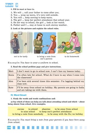 58
Unit 2
1. Fill in must or have to.
1. We will … call your father to come after you.
2. You … wrap up warm, it’s very cold outside.
3. You will … keep moving to keep warm.
4. The girl … keep her perfect attendance that school year.
5. On her way to school, the girl … look at her watch.
6. Father said I … stay at home in such stormy weather.
2. Look at the pictures and explain the school rules.
not to be tardy to bring a note from
one’s parents
to do homework
E x a m p l e: You have to wear a uniform to school.
3. Read the school problem page and give instructions.
Matt I don’t want to go to school now. I can’t face my lessons today.
Sonia I’m often late for school. What do I have to say when I come into
the classroom?
Alex I’ve been sick several times this semester. I’m lagging behind my
class now.
Kate I’ll be away from school on holiday. My parents are going to India
and are taking me with them.
IV. Word Smart
1. Study the words and words combinations and:
a) Say which of them can help you talk about attending school and which – about
being absent from school. Give examples.
excuse to attend absentee to be away from school
to miss school to keep one’s perfect attendance
to bring a note from somebody to be away with the flu/on holiday
E x a m p l e: You must bring a note from your parents if you have been away
from school.
 
