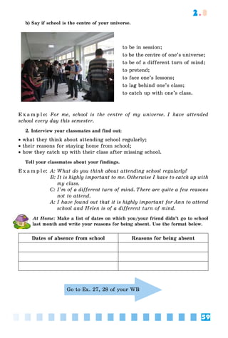 59
2.3
b) Say if school is the centre of your universe.
to be in session;
to be the centre of one’s universe;
to be of a different turn of mind;
to pretend;
to face one’s lessons;
to lag behind one’s class;
to catch up with one’s class.
E x a m p l e: For me, school is the centre of my universe. I have attended
school every day this semester.
2. Interview your classmates and find out:
• what they think about attending school regularly;
• their reasons for staying home from school;
• how they catch up with their class after missing school.
Tell your classmates about your findings.
E x a m p l e: A: What do you think about attending school regularly?
B: It is highly important to me. Otherwise I have to catch up with
my class.
C: I’m of a different turn of mind. There are quite a few reasons
not to attend.
A: I have found out that it is highly important for Ann to attend
school and Helen is of a different turn of mind.
At Home: Make a list of dates on which you/your friend didn’t go to school
last month and write your reasons for being absent. Use the format below.
Dates of absence from school Reasons for being absent
Go to Ex. 27, 28 of your WB
 