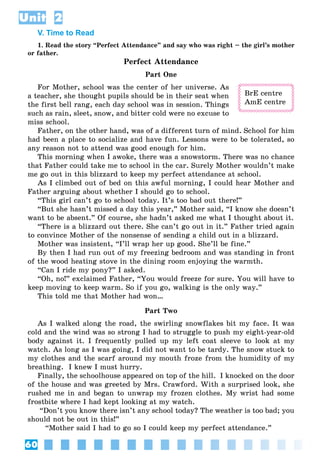 60
Unit 2
V. Time to Read
1. Read the story “Perfect Attendance” and say who was right – the girl’s mother
or father.
Perfect Attendance
Part One
For Mother, school was the center of her universe. As
a teacher, she thought pupils should be in their seat when
the first bell rang, each day school was in session. Things
such as rain, sleet, snow, and bitter cold were no excuse to
miss school.
Father, on the other hand, was of a different turn of mind. School for him
had been a place to socialize and have fun. Lessons were to be tolerated, so
any reason not to attend was good enough for him.
This morning when I awoke, there was a snowstorm. There was no chance
that Father could take me to school in the car. Surely Mother wouldn’t make
me go out in this blizzard to keep my perfect attendance at school.
As I climbed out of bed on this awful morning, I could hear Mother and
Father arguing about whether I should go to school.
“This girl can’t go to school today. It’s too bad out there!”
“But she hasn’t missed a day this year,” Mother said, “I know she doesn’t
want to be absent.” Of course, she hadn’t asked me what I thought about it.
“There is a blizzard out there. She can’t go out in it.” Father tried again
to convince Mother of the nonsense of sending a child out in a blizzard.
Mother was insistent, “I’ll wrap her up good. She’ll be fine.”
By then I had run out of my freezing bedroom and was standing in front
of the wood heating stove in the dining room enjoying the warmth.
“Can I ride my pony?” I asked.
“Oh, no!” exclaimed Father, “You would freeze for sure. You will have to
keep moving to keep warm. So if you go, walking is the only way.”
This told me that Mother had won…
Part Two
As I walked along the road, the swirling snowflakes bit my face. It was
cold and the wind was so strong I had to struggle to push my eight-year-old
body against it. I frequently pulled up my left coat sleeve to look at my
watch. As long as I was going, I did not want to be tardy. The snow stuck to
my clothes and the scarf around my mouth froze from the humidity of my
breathing. I knew I must hurry.
Finally, the schoolhouse appeared on top of the hill. I knocked on the door
of the house and was greeted by Mrs. Crawford. With a surprised look, she
rushed me in and began to unwrap my frozen clothes. My wrist had some
frostbite where I had kept looking at my watch.
“Don’t you know there isn’t any school today? The weather is too bad; you
should not be out in this!”
“Mother said I had to go so I could keep my perfect attendance.”
BrE centre
AmE centre
 