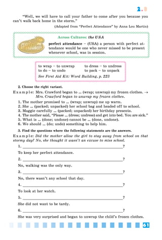 61
2.3
“Well, we will have to call your father to come after you because you
can’t walk back home in the storm.”
(Adapted from “Perfect Attendance” by Anna Lou Martin)
Across Cultures: the USA
perfect attendance – (USA) a person with perfect at-
tendance would be one who never missed to be present
whenever school, was in session.
to wrap – to unwrap to dress – to undress
to do – to undo to pack – to unpack
See First Aid Kit: Word Building, p. 223
2. Choose the right variant.
E x a m p l e: Mrs. Crawford began to … (wrap; unwrap) my frozen clothes. →
Mrs. Crawford began to unwrap my frozen clothes.
1. The mother promised to … (wrap; unwrap) me up warm.
2. She … (packed; unpacked) her school bag and headed off to school.
3. Maggie carefully … (packed; unpacked) her birthday presents.
4. The mother said, “Please … (dress; undress) and get into bed. You are sick.”
5. What is … (done; undone) cannot be … (done, undone).
6. We should … (do; undo) something to help him.
3. Find the questions where the following statements are the answers.
E x a m p l e: Did the mother allow the girl to stay away from school on that
stormy day? No, she thought it wasn’t an excuse to miss school.
1. ?
To keep her perfect attendance.
2. ?
No, walking was the only way.
3. ?
No, there wasn’t any school that day.
4. ?
To look at her watch.
5. ?
She did not want to be tardy.
6. ?
She was very surprised and began to unwrap the child’s frozen clothes.
 
