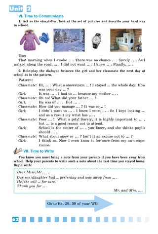 62
Unit 2
VI. Time to Communicate
1. Act as the storyteller, look at the set of pictures and describe your hard way
to school.
Use:
That morning when I awoke … . There was no chance … . Surely … . As I
walked along the road, … . I did not want … . I knew … . Finally, … .
2. Role-play the dialogue between the girl and her classmate the next day at
school as in the pattern.
Pattern:
Classmate: Hi, … . What a snowstorm … ! I stayed … the whole day. How
was your day … ?
Girl: It was ... . I had to ... because my mother ... .
Classmate: Oh no! What did your father ... ?
Girl: He was of ... . But ... .
Classmate: How did you manage ... ? It was so... !
Girl: I didn’t want to ... . I knew I must ... . So I kept looking ...
and as a result my wrist has ... .
Classmate: Poor ... ! What a pity! Surely, it is highly important to ... ,
but ... is a good reason not to attend.
Girl: School is the center of ... , you know, and she thinks pupils
should ... .
Classmate: What about snow or ... ? Isn’t it an excuse not to ... ?
Girl: I think so. Now I even know it for sure from my own expe-
rience.
VII. Time to Write
You know you must bring a note from your parents if you have been away from
school. Help your parents to write such a note about the last time you stayed home.
Begin with:
Dear Miss/Mr. ... ,
Our son/daughter had ... yesterday and was away from ... .
He/she will ... for sure.
Thank you for ... .
Mr. and Mrs. ... .
Go to Ex. 29, 30 of your WB
 