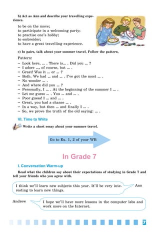 7
b) Act as Ann and describe your travelling expe-
rience.
to be on the move;
to participate in a welcoming party;
to practise one’s hobby;
to embroider;
to have a great travelling experience.
c) In pairs, talk about your summer travel. Follow the pattern.
Pattern:
– Look here, … . There is… . Did you … ?
– I adore …, of course, but … .
– Great! Was it … or … ?
– Both. We had … and … . I’ve got the most … .
– No wonder … .
– And where did you … ?
– Personally, I … . At the beginning of the summer I … .
– Let me guess … . You … and … .
– Poor guess! I … and … .
– Great, you had a chance … .
– In a way, but then … and finally I … .
– So, we prove the truth of the old saying: … .
VI. Time to Write
Write a short essay about your summer travel.
Go to Ex. 1, 2 of your WB
In Grade 7
I. Conversation Warm-up
Read what the children say about their expectations of studying in Grade 7 and
tell your friends who you agree with.
I think we’ll learn new subjects this year. It’ll be very inte-
resting to learn new things.
Ann
I hope we’ll have more lessons in the computer labs and
work more on the Internet.
Andrew
 