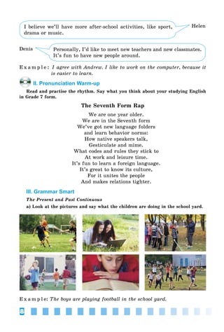 8
Personally, I’d like to meet new teachers and new classmates.
It’s fun to have new people around.
Denis
I believe we’ll have more after-school activities, like sport,
drama or music.
Helen
E x a m p l e : I agree with Andrew. I like to work on the computer, because it
is easier to learn.
II. Pronunciation Warm-up
Read and practise the rhythm. Say what you think about your studying English
in Grade 7 form.
The Seventh Form Rap
We are one year older.
We are in the Seventh form
We’ve got new language folders
and learn behavior norms:
How native speakers talk,
Gesticulate and mime.
What codes and rules they stick to
At work and leisure time.
It’s fun to learn a foreign language.
It’s great to know its culture,
For it unites the people
And makes relations tighter.
III. Grammar Smart
The Present and Past Continuous
a) Look at the pictures and say what the children are doing in the school yard.
E x a m p l e: The boys are playing football in the school yard.
 