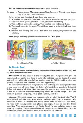 9
b) Play a grammar combination game using when or while.
E x a m p l e: I came home. My mum was cooking dinner. → When I came home,
my mum was cooking dinner.
1. My sister was sleeping. I was doing my lessons.
2. A teacher entered the classroom. The pupils were discussing a problem.
3. The boys were playing football. The girls were swimming.
4. The children were role-playing. The teacher was watching them.
5. The coach came to the gym. The athletes were practising high and long
jumps.
6. Oksana was setting the table. Her mum was cutting vegetables in the
kitchen.
c) In groups, make up your own stories under the titles given.
On a Shopping Trip Let’s Have Dinner
IV. Time to Read
Read the children’s most memorable impressions of the previous school year and
say what impressed them most.
Oksana: Of all my hobbies I like cooking the best. My granny is great at
baking and her apple pies have a taste like nothing else on Earth. I always
watched her while she was baking and enjoyed it. While making pies, my
granny taught me how to make them look appetizing.
In summer we celebrated my granny’s 70th
birthday and many guests came
to our place to wish her a happy birthday. We treated our guests to different
dishes but most of all they liked the pies. My granny was proud to say that
it was me who baked them and everybody asked me for the recipe. I was the
happiest guest at the party. I’m a good learner, aren’t I?
Andrew: My most memorable impression is my visit to Australia. You’ll
be surprised to know that Australians celebrate New Year in summer. We
decorated a New Year tree on the beach. There were no New Year costumes,
we wore only bathing suits, sun glasses and caps. It was so hot! But there
were New Year presents and a real Santa Claus! He was walking from group
to group, singing Christmas carols and all the picnickers joined him. I was so
excited! It looked so different from what we have in Ukraine.
 