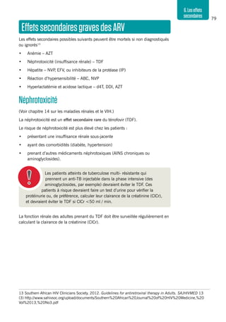 79
6.Leseffets
secondaires
Les patients atteints de tuberculose multi- résistante qui
prennent un anti-TB injectable dans la phase intensive (des
aminoglyclosides, par exemple) devraient éviter le TDF. Ces
patients à risque devraient faire un test d’urine pour vérifier la
protéinurie ou, de préférence, calculer leur clairance de la créatinine (ClCr),
et devraient éviter le TDF si ClCr <50 ml / min.
13	Southern African HIV Clinicians Society. 2012. Guidelines for antiretroviral therapy in Adults. SAJHIVMED 13
(3) http://www.sahivsoc.org/upload/documents/Southern%20African%20Journal%20of%20HIV%20Medicine,%20
Vol%2013,%20No3.pdf
EffetssecondairesgravesdesARV
Les effets secondaires possibles suivants peuvent être mortels si non diagnostiqués
ou ignorés13
•	 Anémie – AZT
•	 Néphrotoxicité (insuffisance rénale) – TDF
•	 Hépatite – NVP, EFV, ou inhibiteurs de la protéase (IP)
•	 Réaction d’hypersensibilité – ABC, NVP
•	 Hyperlactatémie et acidose lactique – d4T, DDI, AZT
Néphrotoxicité
(Voir chapitre 14 sur les maladies rénales et le VIH.)
La néphrotoxicité est un effet secondaire rare du ténofovir (TDF).
Le risque de néphrotoxicité est plus élevé chez les patients :
•	 présentant une insuffisance rénale sous-jacente
•	 ayant des comorbidités (diabète, hypertension)
•	 prenant d’autres médicaments néphrotoxiques (AINS chroniques ou
aminoglyclosides).
La fonction rénale des adultes prenant du TDF doit être surveillée régulièrement en
calculant la clairance de la créatinine (ClCr).
 