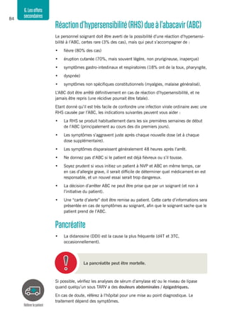 84
6.Leseffets
secondaires
Réactiond’hypersensibilité(RHS)dueàl’abacavir(ABC)
Le personnel soignant doit être averti de la possibilité d’une réaction d’hypersensi-
bilité à l’ABC, certes rare (3% des cas), mais qui peut s’accompagner de :
•	 fièvre (80% des cas)
•	 éruption cutanée (70%, mais souvent légère, non prurigineuse, inaperçue)
•	 symptômes gastro-intestinaux et respiratoires (18% ont de la toux, pharyngite,
•	 dyspnée)
•	 symptômes non spécifiques constitutionnels (myalgies, malaise généralisé).
L’ABC doit être arrêté définitivement en cas de réaction d’hypersensibilité, et ne
jamais être repris (une récidive pourrait être fatale).
Etant donné qu’il est très facile de confondre une infection virale ordinaire avec une
RHS causée par l’ABC, les indications suivantes peuvent vous aider :
•	 La RHS se produit habituellement dans les six premières semaines de début
de l’ABC (principalement au cours des dix premiers jours).
•	 Les symptômes s’aggravent juste après chaque nouvelle dose (et à chaque
dose supplémentaire).
•	 Les symptômes disparaissent généralement 48 heures après l’arrêt.
•	 Ne donnez pas d’ABC si le patient est déjà fiévreux ou s’il tousse.
•	 Soyez prudent si vous initiez un patient à NVP et ABC en même temps, car
en cas d’allergie grave, il serait difficile de déterminer quel médicament en est
responsable, et un nouvel essai serait trop dangereux.
•	 La décision d’arrêter ABC ne peut être prise que par un soignant (et non à
l’initiative du patient).
•	 Une “carte d’alerte” doit être remise au patient. Cette carte d’informations sera
présentée en cas de symptômes au soignant, afin que le soignant sache que le
patient prend de l’ABC.
Pancréatite
•	 La didanosine (DDI) est la cause la plus fréquente (d4T et 3TC,
occasionnellement).
La pancréatite peut être mortelle.
Si possible, vérifiez les analyses de sérum d’amylase et/ ou le niveau de lipase
quand quelqu’un sous TARV a des douleurs abdominales / épigastriques.
En cas de doute, référez à l’hôpital pour une mise au point diagnostique. Le
traitement dépend des symptômes.
Référerlepatient
 