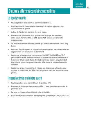 85
6.Leseffets
secondaires
D’autreseffetssecondairespossibles
Lalipodystrophie
•	 Peut se produire avec les IP ou les INTI (surtout d4T).
•	 Lipo-hypertrophie (accumulation de graisse): le patient présentera des
accumulations de graisse
•	 Autour de l’abdomen, les seins et / ou la nuque.
•	 Lipo-atrophie: diminution de la graisse dans le visage, les membres
et les fesses. Fortement lié au d4T, DDI et AZT. Causée par la toxicité
mitochondriale.
•	 Se produit seulement chez des patients qui sont sous traitement ARV à long
terme.
•	 Cela peut être dérangeant et stigmatisant pour le patient, ce qui peut affecter
négativement son observance au traitement.
•	 Gestion de la lipo-atrophie: remplacement de l’ARV fautif (d4T par TDF)
peut conduire à une amélioration (mais la substitution n’est autorisée que si
la dernière CV est indétectable et si l’adhérence est bonne). Le patient doit
être informé qu’un changement dans les ARV risque de ne pas résoudre la
condition.
•	 Gestion de la lipo-hypertrophie: Il n’existe pas de preuves suffisantes pour
appuyer la substitution des ARV chez les patients avec une accumulation de
graisse.
Hyperglycémieetdiabètesucré
•	 Peut se produire avec les inhibiteurs de protéase (IP).
•	 Envisagez le dépistage chez ceux sous LPV / r, avec des niveaux annuels de
glucose à jeun.
•	 La prise en charge est semblable à celle du diabète.
•	 L’ARV fautif peut avoir besoin d’être remplacé (par exemple LPV / r par ATZ/r).
 