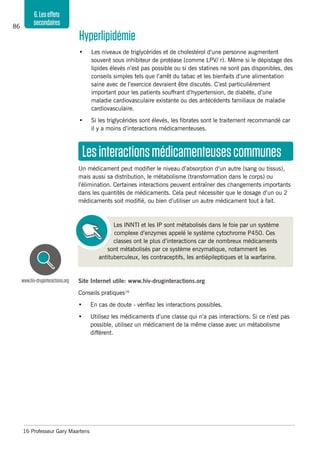 86
6.Leseffets
secondaires
Site Internet utile: www.hiv-druginteractions.org
Conseils pratiques16
•	 En cas de doute - vérifiez les interactions possibles.
•	 Utilisez les médicaments d’une classe qui n’a pas interactions. Si ce n’est pas
possible, utilisez un médicament de la même classe avec un métabolisme
différent.
16 Professeur Gary Maartens
www.hiv-druginteractions.org
Lesinteractionsmédicamenteusescommunes
Un médicament peut modifier le niveau d’absorption d’un autre (sang ou tissus),
mais aussi sa distribution, le métabolisme (transformation dans le corps) ou
l’élimination. Certaines interactions peuvent entraîner des changements importants
dans les quantités de médicaments. Cela peut nécessiter que le dosage d’un ou 2
médicaments soit modifié, ou bien d’utiliser un autre médicament tout à fait.
Les INNTI et les IP sont métabolisés dans le foie par un système
complexe d’enzymes appelé le système cytochrome P450. Ces
classes ont le plus d’interactions car de nombreux médicaments
sont métabolisés par ce système enzymatique, notamment les
antituberculeux, les contraceptifs, les antiépileptiques et la warfarine.
Hyperlipidémie
•	 Les niveaux de triglycérides et de cholestérol d’une personne augmentent
souvent sous inhibiteur de protéase (comme LPV/ r). Même si le dépistage des
lipides élevés n’est pas possible ou si des statines ne sont pas disponibles, des
conseils simples tels que l’arrêt du tabac et les bienfaits d’une alimentation
saine avec de l’exercice devraient être discutés. C’est particulièrement
important pour les patients souffrant d’hypertension, de diabète, d’une
maladie cardiovasculaire existante ou des antécédents familiaux de maladie
cardiovasculaire.
•	 Si les triglycérides sont élevés, les fibrates sont le traitement recommandé car
il y a moins d’interactions médicamenteuses.
 