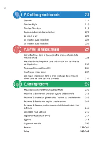 viii
13.Conditionsgastro-intestinales	 213
Diarrhée 	 214
Diarrhée Aigüe	 216
Diarrhée Chronique 	 219
Douleur abdominale (sans diarrhée)	 223
Le foie et le VIH	 223
Co-infection avec hépatite B	 224
Co-infection avec hépatite C	 225
14.LeVIHetlesmaladiesrénales	 227
Les tests utilisés dans le diagnostic et la prise en charge de la
maladie rénale	 228
Maladies rénales fréquentes dans une clinique VIH de soins de
santé primaires	 230
Néphropathie associée au VIH	 231
Insuffisance rénale aiguë	 232
Les étapes importantes dans la prise en charge d’une maladie
rénale dans les soins de santé primaires	 234
15.Santéreproductive	 235
Maladies sexuellement transmissibles (MST)	 236
Protocole 1: Écoulement urétral ou dysurie chez l’homme	 242
Protocole 2: Ulcération génitale chez l’homme ou chez la femme 	 242
Protocole 3: Écoulement vaginal chez la femme 	 244
Protocole 4: Douleur pelvienne ou sensibilité du col utérin chez
la femme	 245
Candidose vulvo-vaginale 	 246
Papillomavirus humain (PVH)	 247
Syphilis 	 248
L’agression sexuelle	 250
Annexes 	 254–341
Index	342–344
 