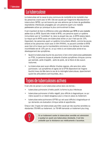 90
7. Tuberculose
Latuberculose
La tuberculose est la cause la plus commune de morbidité et de mortalité chez
les personnes vivant avec le VIH. Elle est causée par l’organisme Mycobacterium
tuberculosis (MTB), qui est transmis par voie aérienne par le biais de gouttelettes
respiratoires infectieuses propagées par une personne ayant une maladie
pulmonaire active qui provoque le plus communément la toux.
Il est important de faire la différence entre une infection par MTB et une maladie
active due au MTB. Quand elle inhale le MTB, une personne ayant un système
immunitaire sain le “contrôlera” et, dans la plupart des cas, le MTB restera latent.
Le risque que le MTB cause une tuberculose active un jour n’est que de 10%.
Cependant, les personnes ayant un système immunitaire affaibli, comme les jeunes
enfants et les personnes vivant avec le VIH (PVVIH), ne peuvent contrôler le MTB
aussi bien et le risque que la mycobactérie commence à se répliquer de manière
incontrôlable est de 10% par an, ce qui mène à une tuberculose active et au
développement des symptômes.
•	 Quand la tuberculose touche les poumons (c’est à dire tuberculose pulmonaire
ou PTB), la personne tousse et présente d’autres symptômes cliniques comme
par exemple, perte d’appétit, perte de poids, de la fièvre et des sueurs
nocturnes.
•	 La tuberculose peut aussi affecter d’autres organes, elle sera donc extra
pulmonaire. Les symptômes et signes de la EPTB dépendront de l’organe
touché (maux de tête dans le cas de la méningite tuberculeuse, épanchement
quand les articulations sont touchées, etc.).
Typesdetuberculosesactives
Il est utile de penser à une tuberculose active dans ces termes :
•	 tuberculose pulmonaire à frottis positif, la forme la plus infectieuse
•	 tuberculose pulmonaire à frottis négatif, plus difficile à diagnostiquer, ce qui
mène souvent à un retard dangereux pour a mise en place du traitement.
•	 tuberculose extra-pulmonaire (EPTB) qui est aussi difficile à diagnostiquer et
qui demande une évaluation clinique solide et approfondie.
Chacun des 3 types de tuberculoses peut être causé par des souches sensibles ou
résistantes (TB-MR) au traitement. La TB-MR demande un traitement plus long.
Si un traitement contre la tuberculose sensible est administré
à quelqu’un ayant une tuberculose résistante, il est très
probable que la résistance aux médicaments s’accentue.
 