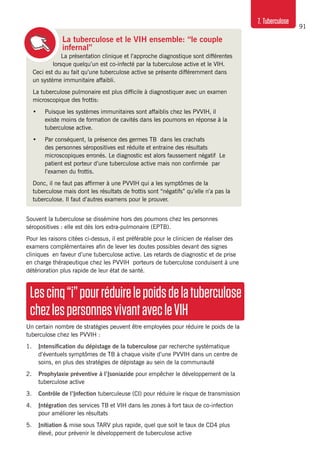 91
7. Tuberculose
La tuberculose et le VIH ensemble: “le couple
infernal”
La présentation clinique et l’approche diagnostique sont différentes
lorsque quelqu’un est co-infecté par la tuberculose active et le VIH.
Ceci est du au fait qu’une tuberculose active se présente différemment dans
un système immunitaire affaibli.
La tuberculose pulmonaire est plus difficile à diagnostiquer avec un examen
microscopique des frottis:
•	 Puisque les systèmes immunitaires sont affaiblis chez les PVVIH, il
existe moins de formation de cavités dans les poumons en réponse à la
tuberculose active.
•	 Par conséquent, la présence des germes TB dans les crachats
des personnes séropositives est réduite et entraine des résultats
microscopiques erronés. Le diagnostic est alors faussement négatif Le
patient est porteur d’une tuberculose active mais non confirmée par
l’examen du frottis.
Donc, il ne faut pas affirmer à une PVVIH qui a les symptômes de la
tuberculose mais dont les résultats de frottis sont “négatifs” qu’elle n’a pas la
tuberculose. Il faut d’autres examens pour le prouver.
Souvent la tuberculose se dissémine hors des poumons chez les personnes
séropositives : elle est dès lors extra-pulmonaire (EPTB).
Pour les raisons citées ci-dessus, il est préférable pour le clinicien de réaliser des
examens complémentaires afin de lever les doutes possibles devant des signes
cliniques  en faveur d’une tuberculose active. Les retards de diagnostic et de prise
en charge thérapeutique chez les PVVIH porteurs de tuberculose conduisent à une
détérioration plus rapide de leur état de santé.
Lescinq“i”pourréduirelepoidsdelatuberculose
chezlespersonnesvivantavecleVIH
Un certain nombre de stratégies peuvent être employées pour réduire le poids de la
tuberculose chez les PVVIH :
1.	 Intensification du dépistage de la tuberculose par recherche systématique
d’éventuels symptômes de TB à chaque visite d’une PVVIH dans un centre de
soins, en plus des stratégies de dépistage au sein de la communauté
2.	 Prophylaxie préventive à l’Isoniazide pour empêcher le développement de la
tuberculose active
3. 	 Contrôle de l’Infection tuberculeuse (CI) pour réduire le risque de transmission
4. 	 Intégration des services TB et VIH dans les zones à fort taux de co-infection
pour améliorer les résultats
5. 	 Initiation & mise sous TARV plus rapide, quel que soit le taux de CD4 plus
élevé, pour prévenir le développement de tuberculose active
 