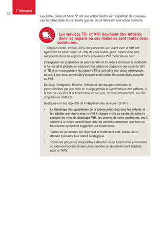 92
7. Tuberculose
Les services TB et VIH devraient être intégrés
dans les régions où ces maladies sont toutes deux
communes.
Chaque année, environ 10% des personnes qui vivent avec le VIH ont
également la tuberculose, et 70% de ceux traités pour tuberculose sont
séropositifs dans les régions à forte prévalence VIH (détectés ou non).
L’intégration de prestations de services VIH et TB aide à diminuer la morbidité
et la mortalité globale, en réduisant les délais de diagnostic des patients VIH
et TB et en encourageant les patients TB à connaître leur statut sérologique,
ce qui, à son tour, permet de s’occuper et de traiter les autres états associés
au VIH.
De plus, l’intégration favorise l’efficacité des équipes médicales et
paramédicales par une prise en charge globale et systématique des patients, à
la fois pour le VIH et la tuberculose et non pas, comme actuellement, sur des
programmes distincts.
Quelques-uns des objectifs de l’intégration des services TB/ VIH :
•	 Le dépistage des symptômes de la tuberculose chez tous les enfants et
les adultes qui vivent avec le VIH à chaque visite au centre de soins (y
compris les sites de dépistage VIH, les centres de soins anténatals, etc.),
associé à un bilan paraclinique chez les patients présentant une toux ou
tous autres symptôme suggérant une tuberculose.
•	 Toutes les personnes qui reçoivent le traitement anti- tuberculeux
doivent connaitre leur statut sérologique.
•	 Toutes les personnes séropositives atteintes d’une tuberculose pulmonaire
ou extra-pulmonaire (tuberculose sensible ou résistante) sont éligibles
pour la TARV.
Les 2ème, 3ème et 5ème “i” ont une action directe sur l’apparition de nouveaux
cas de tuberculose active, tandis que les 1er et 4ème ont une action indirecte.
 